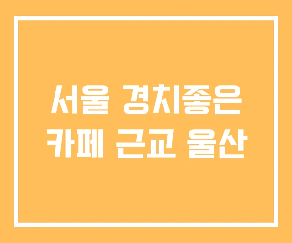 서울 경치좋은 카페 근교 울산 서울 경치좋은 카페 근교 울산